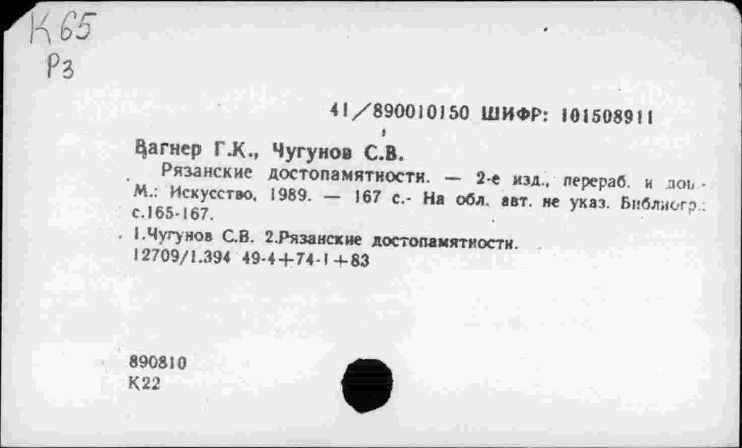 ﻿41/890010)50 ШИФР: 101508911
багнер Г.К., Чугунов С.В.
Рязанские достопамятности. - 2-е изд., лерераб. и аоь -М : Искусство. 1989. - 167 с,- На оба. авт. не указ. Библиогр С. 165-167.
I.Чугунов С.В. 2.Рязанские достопамятности. . 12709/1.394 49-4+74-1 +83
890810
К22